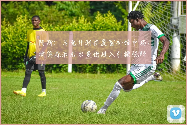 阿斯：马竞计划在夏窗补强中场，埃德森和尤尔曼德进入引援视野