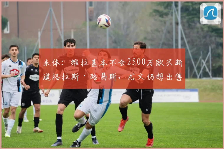 米体：维拉基本不会2500万欧买断道格拉斯·路易斯，尤文仍想出售