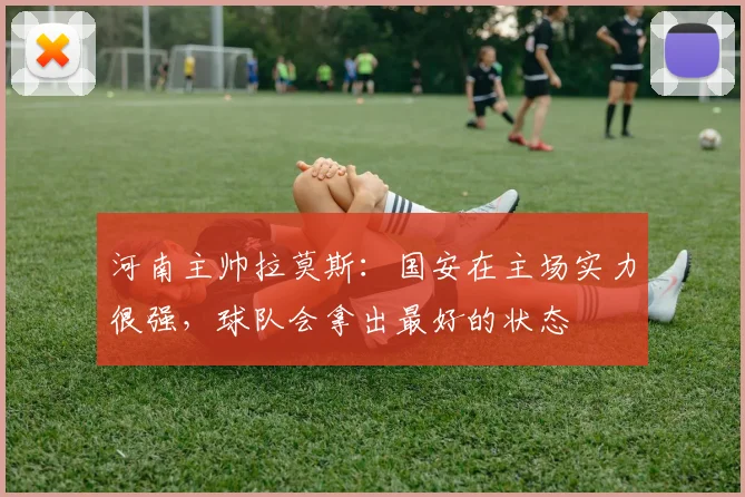 河南主帅拉莫斯：国安在主场实力很强，球队会拿出最好的状态