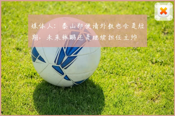媒体人：泰山即便请外教也会是短期，未来韩鹏还是继续担任主帅