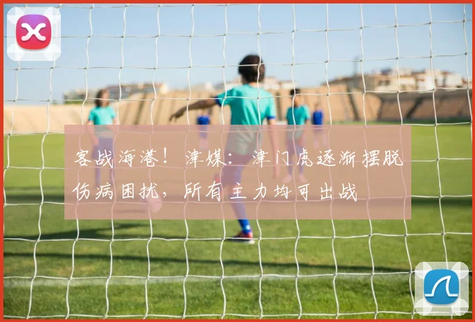 客战海港！津媒：津门虎逐渐摆脱伤病困扰，所有主力均可出战